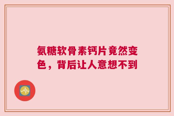 氨糖软骨素钙片竟然变色，背后让人意想不到