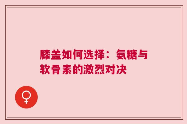 膝盖如何选择：氨糖与软骨素的激烈对决