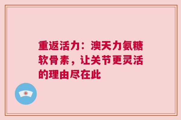 重返活力：澳天力氨糖软骨素，让关节更灵活的理由尽在此
