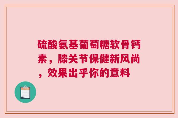 硫酸氨基葡萄糖软骨钙素，膝关节保健新风尚，效果出乎你的意料