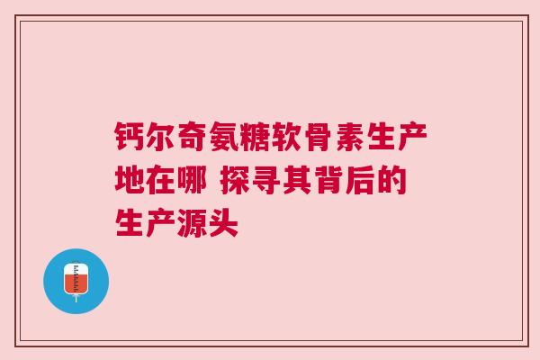 钙尔奇氨糖软骨素生产地在哪 探寻其背后的生产源头