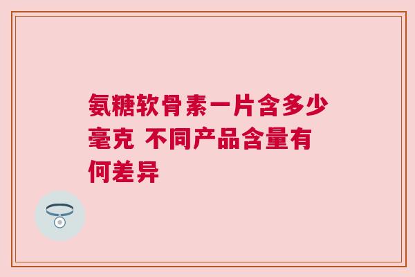 氨糖软骨素一片含多少毫克 不同产品含量有何差异