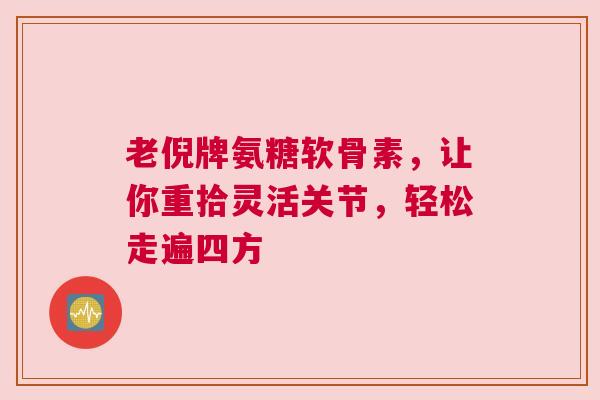 老倪牌氨糖软骨素，让你重拾灵活关节，轻松走遍四方