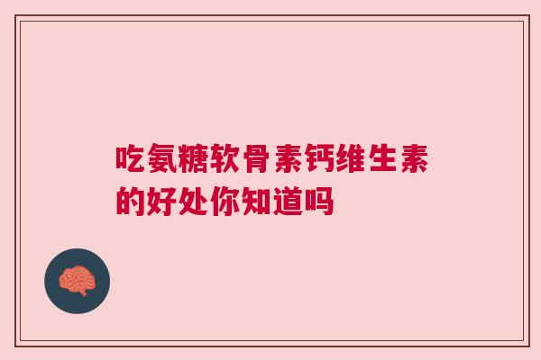 吃氨糖软骨素钙维生素的好处你知道吗