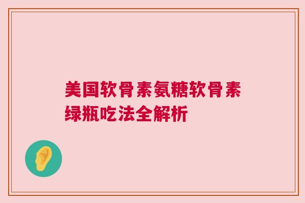 美国软骨素氨糖软骨素绿瓶吃法全解析