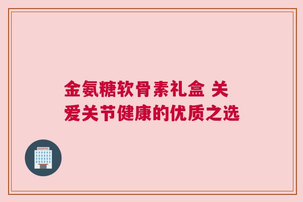 金氨糖软骨素礼盒 关爱关节健康的优质之选