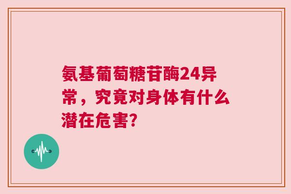 氨基葡萄糖苷酶24异常，究竟对身体有什么潜在危害？