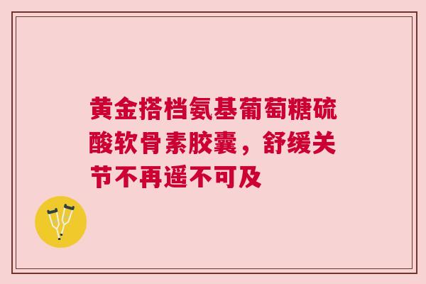 黄金搭档氨基葡萄糖硫酸软骨素胶囊，舒缓关节不再遥不可及