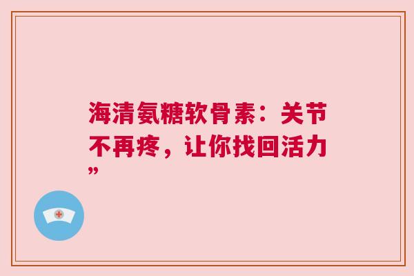 海清氨糖软骨素：关节不再疼，让你找回活力”