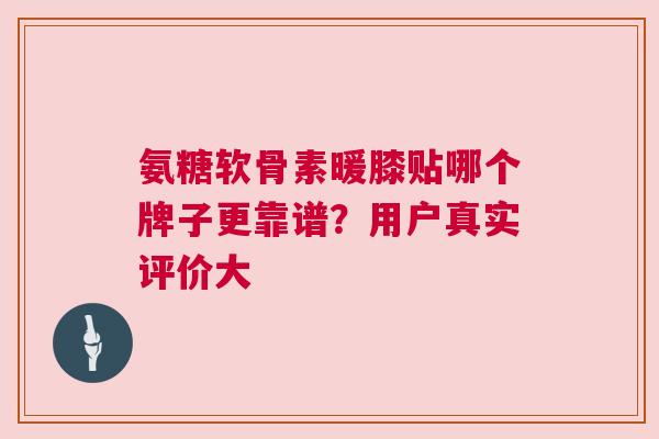 氨糖软骨素暖膝贴哪个牌子更靠谱？用户真实评价大