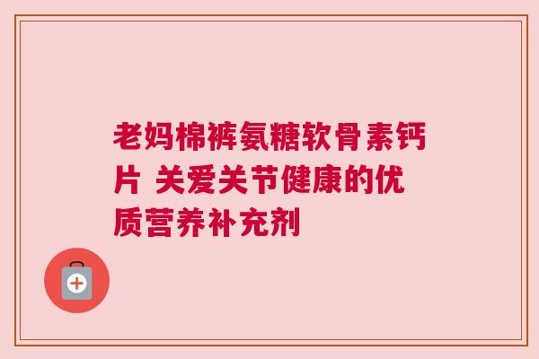 老妈棉裤氨糖软骨素钙片 关爱关节健康的优质营养补充剂