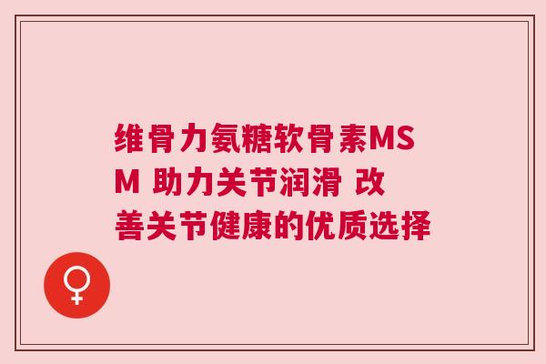维骨力氨糖软骨素MSM 助力关节润滑 改善关节健康的优质选择