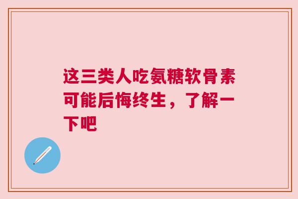 这三类人吃氨糖软骨素可能后悔终生，了解一下吧