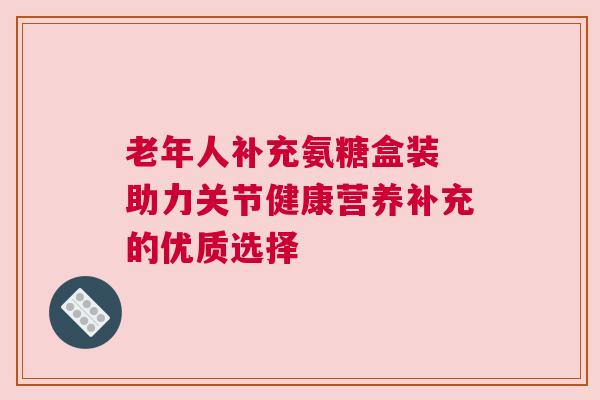 老年人补充氨糖盒装 助力关节健康营养补充的优质选择