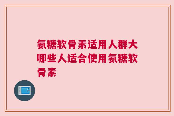 氨糖软骨素适用人群大哪些人适合使用氨糖软骨素