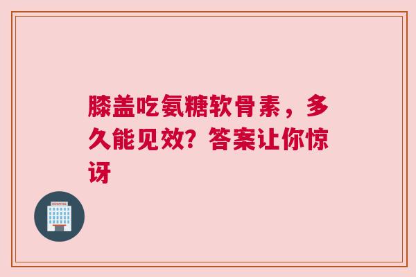 膝盖吃氨糖软骨素，多久能见效？答案让你惊讶