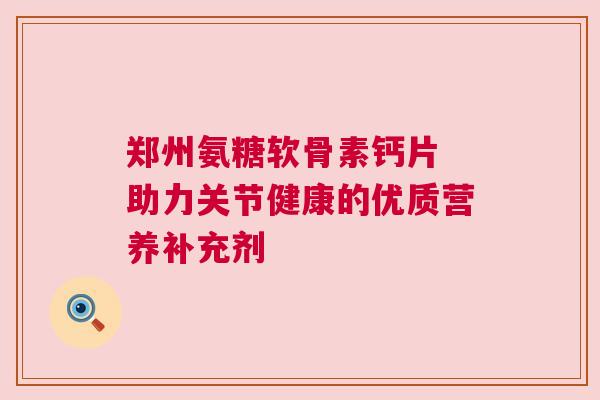 郑州氨糖软骨素钙片 助力关节健康的优质营养补充剂