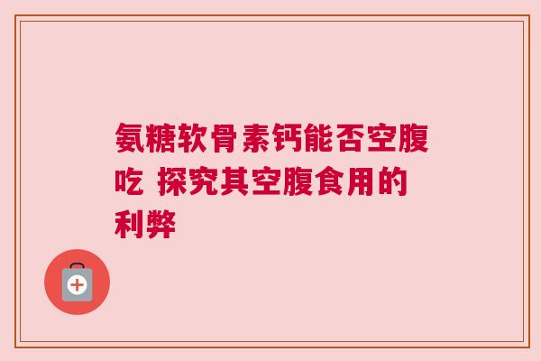 氨糖软骨素钙能否空腹吃 探究其空腹食用的利弊