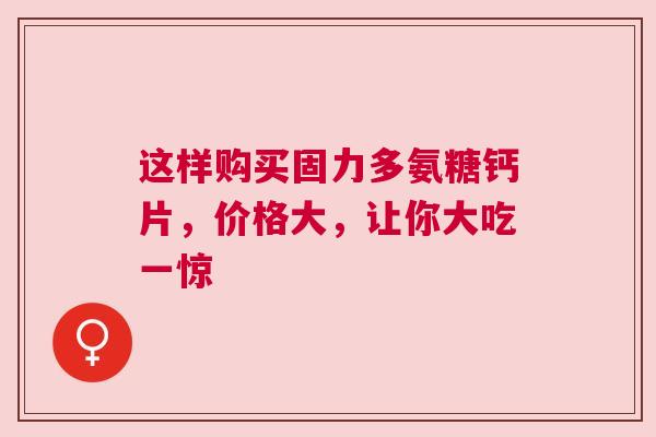这样购买固力多氨糖钙片，价格大，让你大吃一惊