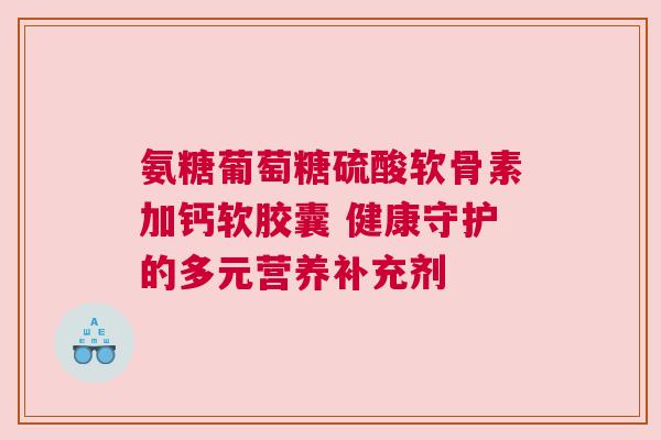 氨糖葡萄糖硫酸软骨素加钙软胶囊 健康守护的多元营养补充剂