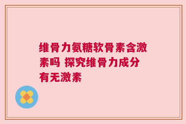 维骨力氨糖软骨素含激素吗 探究维骨力成分有无激素