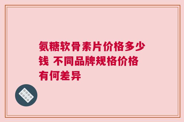 氨糖软骨素片价格多少钱 不同品牌规格价格有何差异