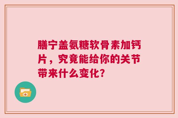膳宁盖氨糖软骨素加钙片，究竟能给你的关节带来什么变化？