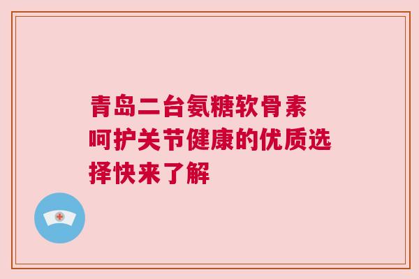 青岛二台氨糖软骨素 呵护关节健康的优质选择快来了解