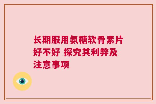 长期服用氨糖软骨素片好不好 探究其利弊及注意事项