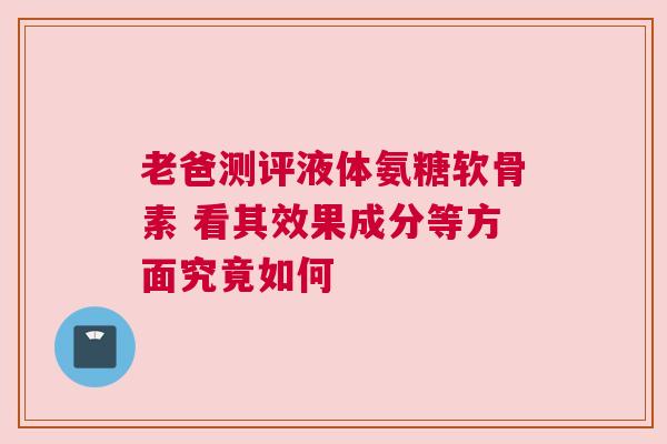 老爸测评液体氨糖软骨素 看其效果成分等方面究竟如何