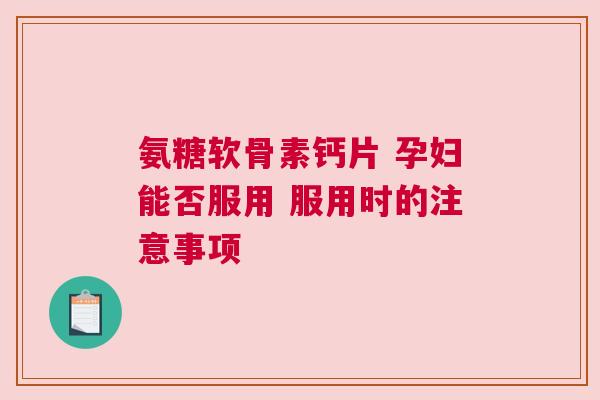 氨糖软骨素钙片 孕妇能否服用 服用时的注意事项
