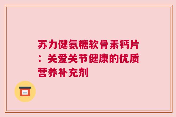 苏力健氨糖软骨素钙片：关爱关节健康的优质营养补充剂
