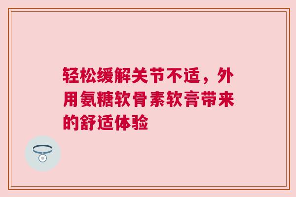 轻松缓解关节不适，外用氨糖软骨素软膏带来的舒适体验