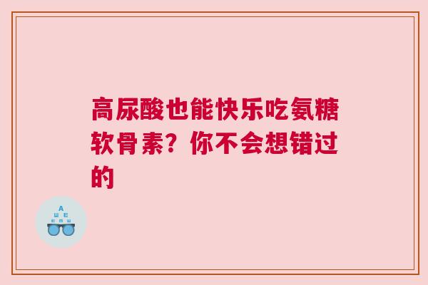 高尿酸也能快乐吃氨糖软骨素？你不会想错过的