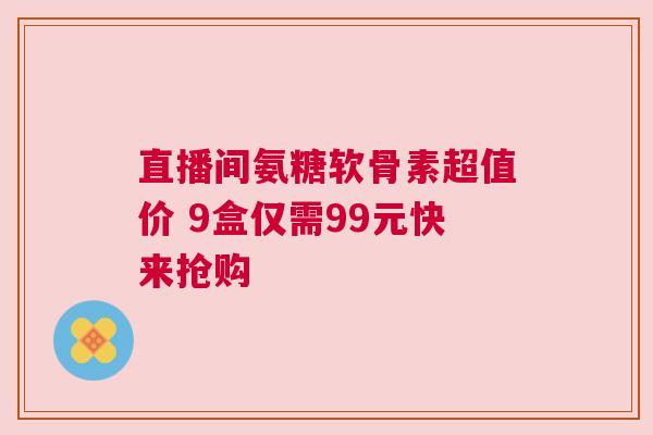 直播间氨糖软骨素超值价 9盒仅需99元快来抢购