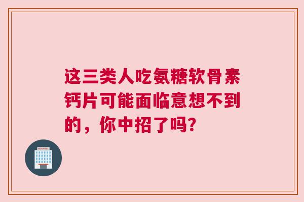 这三类人吃氨糖软骨素钙片可能面临意想不到的，你中招了吗？