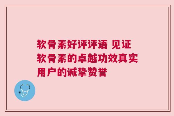 软骨素好评评语 见证软骨素的卓越功效真实用户的诚挚赞誉
