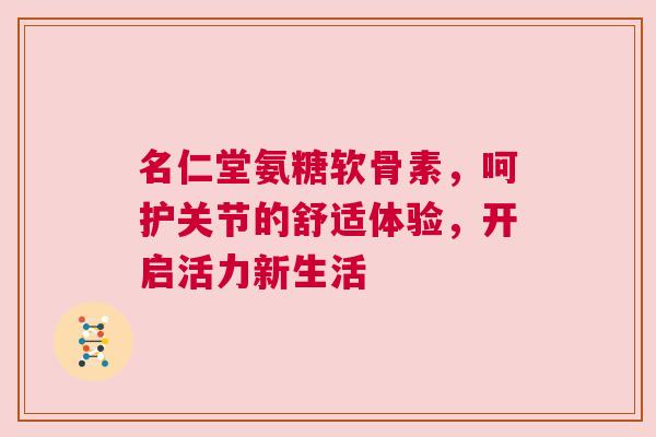 名仁堂氨糖软骨素，呵护关节的舒适体验，开启活力新生活
