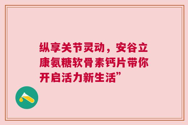 纵享关节灵动，安谷立康氨糖软骨素钙片带你开启活力新生活”