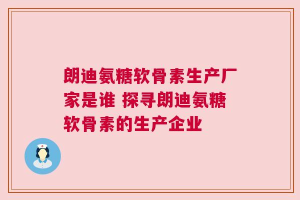 朗迪氨糖软骨素生产厂家是谁 探寻朗迪氨糖软骨素的生产企业