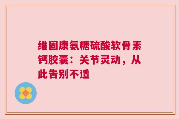 维固康氨糖硫酸软骨素钙胶囊：关节灵动，从此告别不适
