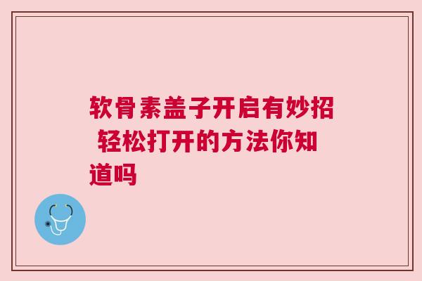 软骨素盖子开启有妙招 轻松打开的方法你知道吗