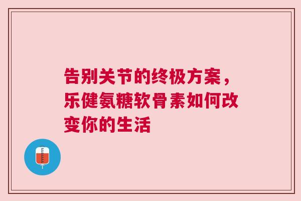 告别关节的终极方案，乐健氨糖软骨素如何改变你的生活