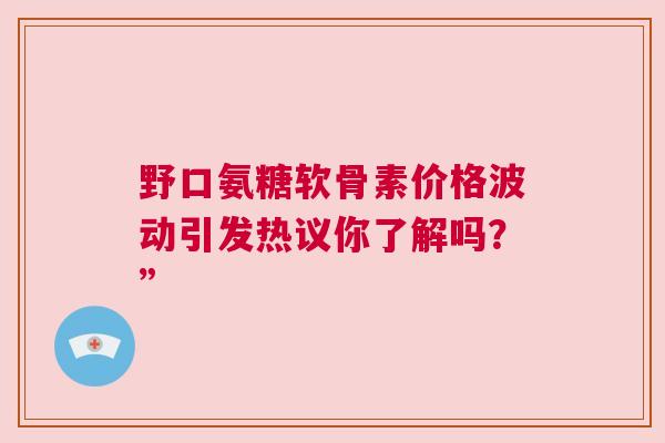 野口氨糖软骨素价格波动引发热议你了解吗？”