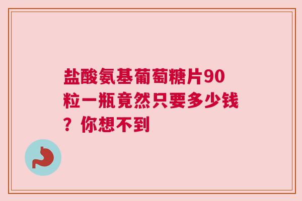 盐酸氨基葡萄糖片90粒一瓶竟然只要多少钱？你想不到