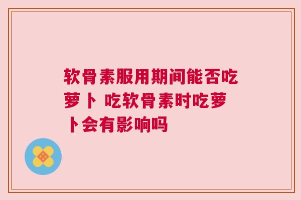 软骨素服用期间能否吃萝卜 吃软骨素时吃萝卜会有影响吗