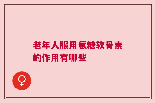 老年人服用氨糖软骨素的作用有哪些