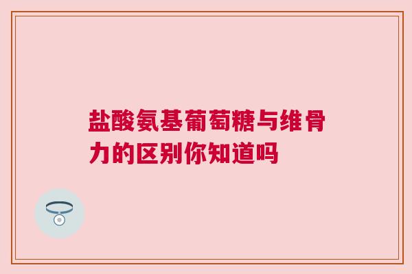 盐酸氨基葡萄糖与维骨力的区别你知道吗