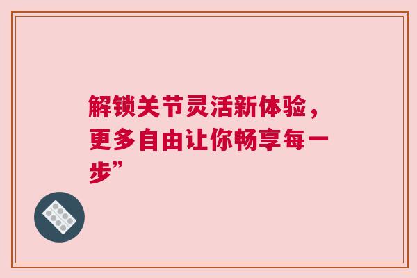 解锁关节灵活新体验，更多自由让你畅享每一步”