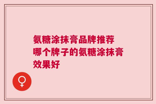 氨糖涂抹膏品牌推荐 哪个牌子的氨糖涂抹膏效果好